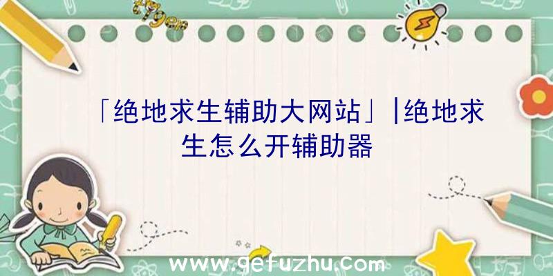 「绝地求生辅助大网站」|绝地求生怎么开辅助器